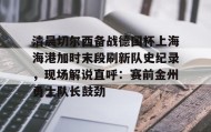 ayx-包含清晨切尔西备战德国杯上海海港加时末段刷新队史纪录，现场解说直呼：赛前金州勇士队长鼓劲的词条